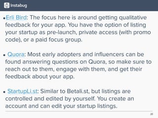 35
•Erli Bird: The focus here is around getting qualitative
feedback for your app. You have the option of listing
your startup as pre-launch, private access (with promo
code), or a paid focus group. 
• Quora: Most early adopters and inﬂuencers can be
found answering questions on Quora, so make sure to
reach out to them, engage with them, and get their
feedback about your app. 
• StartupLi.st: Similar to Betali.st, but listings are
controlled and edited by yourself. You create an
account and can edit your startup listings.
 