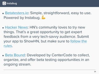 36
• Betatesters.io: Simple, straightforward, easy to use.
Powered by Instabug. 💪 
• Hacker News: HN’s community loves to try new
things. That’s a great opportunity to get expert
feedback from a very tech-savvy audience. Submit
your app to ShowHN, but make sure to follow the
rules. 
• Beta Bound: Developed by CenterCode to collect,
organize, and oﬀer beta testing opportunities in an
ongoing stream.
 