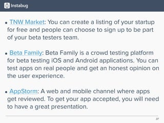 37
• TNW Market: You can create a listing of your startup
for free and people can choose to sign up to be part
of your beta testers team. 
• Beta Family: Beta Family is a crowd testing platform
for beta testing iOS and Android applications. You can
test apps on real people and get an honest opinion on
the user experience. 
• AppStorm: A web and mobile channel where apps
get reviewed. To get your app accepted, you will need
to have a great presentation.
 