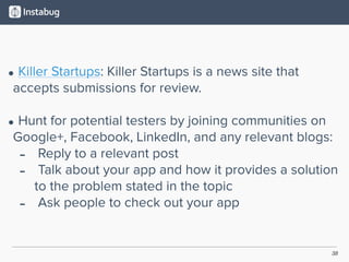 38
• Killer Startups: Killer Startups is a news site that
accepts submissions for review.  
• Hunt for potential testers by joining communities on
Google+, Facebook, LinkedIn, and any relevant blogs:
- Reply to a relevant post
- Talk about your app and how it provides a solution
to the problem stated in the topic
- Ask people to check out your app
 