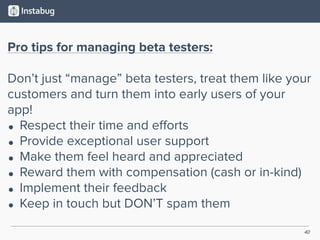 40
Pro tips for managing beta testers:
Don’t just “manage” beta testers, treat them like your
customers and turn them into early users of your
app!
• Respect their time and eﬀorts
• Provide exceptional user support
• Make them feel heard and appreciated
• Reward them with compensation (cash or in-kind)
• Implement their feedback
• Keep in touch but DON’T spam them
 