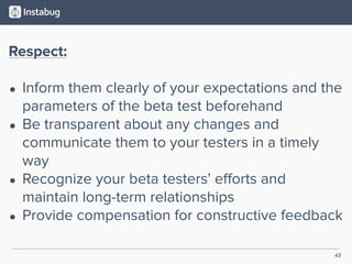 43
Respect:
• Inform them clearly of your expectations and the
parameters of the beta test beforehand
• Be transparent about any changes and
communicate them to your testers in a timely
way
• Recognize your beta testers’ eﬀorts and
maintain long-term relationships
• Provide compensation for constructive feedback
 