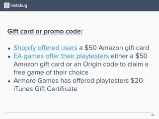 45
Gift card or promo code:
• Shopify oﬀered users a $50 Amazon gift card
• EA games oﬀer their playtesters either a $50
Amazon gift card or an Origin code to claim a
free game of their choice
• Armore Games has oﬀered playtesters $20
iTunes Gift Certiﬁcate
 