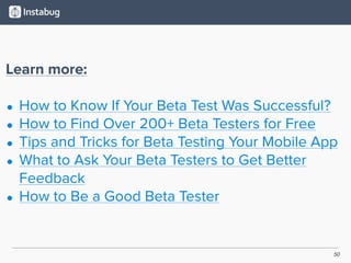 50
Learn more:
• How to Know If Your Beta Test Was Successful?
• How to Find Over 200+ Beta Testers for Free
• Tips and Tricks for Beta Testing Your Mobile App
• What to Ask Your Beta Testers to Get Better
Feedback
• How to Be a Good Beta Tester
 