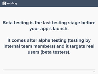 6
Beta testing is the last testing stage before
your app's launch.
It comes after alpha testing (testing by
internal team members) and it targets real
users (beta testers).
 