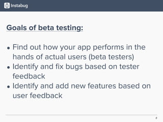 8
Goals of beta testing:
• Find out how your app performs in the
hands of actual users (beta testers)
• Identify and ﬁx bugs based on tester
feedback
• Identify and add new features based on
user feedback
 