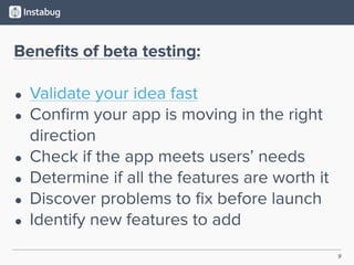 9
Beneﬁts of beta testing:
• Validate your idea fast
• Conﬁrm your app is moving in the right
direction
• Check if the app meets users’ needs
• Determine if all the features are worth it
• Discover problems to ﬁx before launch
• Identify new features to add
 