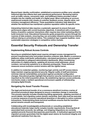 Beyond basic identity confirmation, established e-commerce profiles carry valuable
historical data that reflects their past operational performance. Reviewing metrics
such as traffic volume, conversion rates, and fulfillment history provides critical
insights into the viability and health of a digital asset. When evaluating an account,
experienced analysts look closely at customer feedback scores, dispute ratios, and
inventory management efficiency. These quantitative indicators help determine
whether the storefront has maintained a positive reputation within its specific niche.
Interpreting historical data requires a systematic approach to ensure that past
performance aligns with current business objectives. A storefront with a consistent
history of positive customer interactions often requires less initial marketing effort to
build consumer trust. Educational frameworks guide prospective owners through the
nuances of data analysis, ensuring they can accurately interpret performance metrics
without relying on promotional claims. This analytical rigor supports healthier, more
sustainable expansion strategies in competitive online markets.
Essential Security Protocols and Ownership Transfer
Implementing Robust Access Controls
Securing an established digital asset requires stringent access management to
prevent unauthorized entry and protect sensitive customer data. Modern e-commerce
platforms utilize multi-factor authentication, role-based permissions, and encrypted
login credentials to safeguard administrative dashboards. When transitioning
ownership of a digital property, updating all recovery email addresses, phone
numbers, and security questions is an absolute prerequisite. These technical
measures ensure exclusive control remains with the rightful owner.
In addition to credential updates, monitoring login activity and API access tokens
helps maintain ongoing operational security. Regular audits of staff permissions
minimize internal vulnerabilities and protect against accidental configuration
changes. Educational guides highlight that proactive security maintenance is just as
important as the initial acquisition phase. By establishing rigorous access protocols,
merchants create a resilient operational environment capable of withstanding
emerging digital threats.
Navigating the Asset Transfer Process
The legal and technical transfer of an e-commerce storefront involves a series of
structured procedural steps designed to ensure a seamless change in ownership.
This process typically includes transferring billing agreements, updating merchant of
record details, and migrating custom domain ownership. Each step must be executed
in precise sequence to prevent operational downtime or disruption to active customer
transactions. Understanding these technical workflows ensures that the transition
period remains smooth and transparent.
Collaborating with knowledgeable professionals or consulting established
educational materials helps clarify complex transfer requirements. Ensuring that all
associated bank accounts, tax settings, and shipping integrations are correctly
updated prevents financial discrepancies post-transfer. A methodical approach to the
migration process guarantees that the digital asset retains its functional integrity and
operational readiness from day one.
 