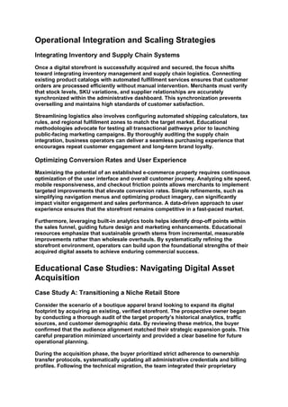 Operational Integration and Scaling Strategies
Integrating Inventory and Supply Chain Systems
Once a digital storefront is successfully acquired and secured, the focus shifts
toward integrating inventory management and supply chain logistics. Connecting
existing product catalogs with automated fulfillment services ensures that customer
orders are processed efficiently without manual intervention. Merchants must verify
that stock levels, SKU variations, and supplier relationships are accurately
synchronized within the administrative dashboard. This synchronization prevents
overselling and maintains high standards of customer satisfaction.
Streamlining logistics also involves configuring automated shipping calculators, tax
rules, and regional fulfillment zones to match the target market. Educational
methodologies advocate for testing all transactional pathways prior to launching
public-facing marketing campaigns. By thoroughly auditing the supply chain
integration, business operators can deliver a seamless purchasing experience that
encourages repeat customer engagement and long-term brand loyalty.
Optimizing Conversion Rates and User Experience
Maximizing the potential of an established e-commerce property requires continuous
optimization of the user interface and overall customer journey. Analyzing site speed,
mobile responsiveness, and checkout friction points allows merchants to implement
targeted improvements that elevate conversion rates. Simple refinements, such as
simplifying navigation menus and optimizing product imagery, can significantly
impact visitor engagement and sales performance. A data-driven approach to user
experience ensures that the storefront remains competitive in a fast-paced market.
Furthermore, leveraging built-in analytics tools helps identify drop-off points within
the sales funnel, guiding future design and marketing enhancements. Educational
resources emphasize that sustainable growth stems from incremental, measurable
improvements rather than wholesale overhauls. By systematically refining the
storefront environment, operators can build upon the foundational strengths of their
acquired digital assets to achieve enduring commercial success.
Educational Case Studies: Navigating Digital Asset
Acquisition
Case Study A: Transitioning a Niche Retail Store
Consider the scenario of a boutique apparel brand looking to expand its digital
footprint by acquiring an existing, verified storefront. The prospective owner began
by conducting a thorough audit of the target property's historical analytics, traffic
sources, and customer demographic data. By reviewing these metrics, the buyer
confirmed that the audience alignment matched their strategic expansion goals. This
careful preparation minimized uncertainty and provided a clear baseline for future
operational planning.
During the acquisition phase, the buyer prioritized strict adherence to ownership
transfer protocols, systematically updating all administrative credentials and billing
profiles. Following the technical migration, the team integrated their proprietary
 