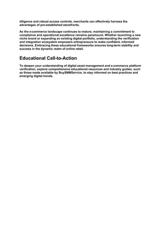 diligence and robust access controls, merchants can effectively harness the
advantages of pre-established storefronts.
As the e-commerce landscape continues to mature, maintaining a commitment to
compliance and operational excellence remains paramount. Whether launching a new
niche brand or expanding an existing digital portfolio, understanding the verification
and integration ecosystem empowers entrepreneurs to make confident, informed
decisions. Embracing these educational frameworks ensures long-term stability and
success in the dynamic realm of online retail.
Educational Call-to-Action
To deepen your understanding of digital asset management and e-commerce platform
verification, explore comprehensive educational resources and industry guides, such
as those made available by BuySMMService, to stay informed on best practices and
emerging digital trends.
 