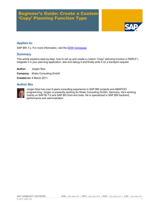 SAP COMMUNITY NETWORK SDN - sdn.sap.com | BPX - bpx.sap.com | BOC - boc.sap.com | UAC - uac.sap.com
© 2011 SAP AG 1
Beginner’s Guide: Create a Custom
‘Copy’ Planning Function Type
Applies to:
SAP BW 7.x. For more information, visit the EDW homepage
Summary
This article explains step-by-step, how to set up and create a custom “Copy” planning function in RSPLF1,
integrate it in your planning application, test and debug it and finally write it on a transport request.
Author: Jürgen Noe
Company: Kheto Consulting GmbH
Created on: 4 March 2011
Author Bio
Jürgen Noe has over 9 years consulting experience in SAP BW projects and ABAP/OO
programming. Jürgen is presently working for Kheto Consulting GmbH, Germany. He‟s working
mainly on SAP BI 7.0 and SAP BO front end tools. He is specialized in SAP BW backend,
performance and administration.
 