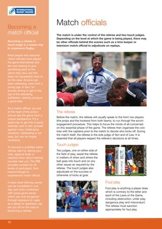 Becoming a
                                 Match officials
match official                   The match is under the control of the referee and two touch judges.
                                 Depending on the level at which the game is being played, there may
Becoming a referee or            be other officials behind the scenes such as a time keeper or
touch judge is a unique way      television match official to adjudicate on replays.
to experience Rugby.

Most people who become
match officials have played
the game themselves and
are now looking to give
something back to the
Game they love, but this
does not necessarily have to
be the case. Anyone can
learn refereeing, even from a
young age. In fact, for
anyone aiming to get to the
top of the refereeing
profession, starting young is
a good idea.

As a match official, you are
at the heart of the action       The referee
and so see the game from a
                                 Before the match, the referee will usually speak to the front row players
unique perspective. It’s a
                                 (the props and the hookers) from both teams, to run through the scrum
great way to get lots of good
                                 engagement procedure. This helps to focus the minds of all concerned
exercise, and to test yourself
                                 on this essential phase of the game. The referee then organises the coin
against many challenging
                                 toss with the captains prior to the match to decide who kicks off. During
situations. Refereeing is not
                                 the match itself, the referee is the sole judge of fact and of Law. It is
easy, but can be hugely
                                 essential that all players respect the referee’s decisions at all times.
rewarding.
                                 Touch judges
To become a qualified match
official, start by asking your   Two judges, one on either side of
club, regional body or           the field of play, assist the referee
national Union about training    in matters of when and where the
courses near you. The IRB        ball goes into touch and on any
provides courses for all         other issues as required by the
levels of participant, from      referee. The touch judges also
novice through to                adjudicate on the success or
experienced match official.      otherwise of kicks at goal.

A basic level training course                                            Foul play
can be completed in one
day, and when combined                                                   Foul play is anything a player does
with some game sense                                                     which is contrary to the letter and
which can only be gained                                                 spirit of the Laws of the Game,
through exposure to rugby                                                including obstruction, unfair play,
as a player or spectator, can                                            dangerous play and misconduct.
set you off on the road to                                               The referee must sanction
becoming a referee.                                                      appropriately for foul play.



10
 