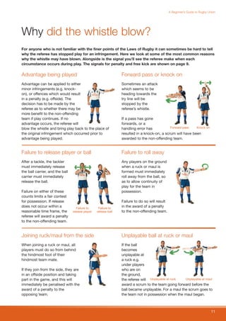 A Beginner’s Guide to Rugby Union




Why did the whistle blow?
For anyone who is not familiar with the finer points of the Laws of Rugby it can sometimes be hard to tell
why the referee has stopped play for an infringement. Here we look at some of the most common reasons
why the whistle may have blown. Alongside is the signal you’ll see the referee make when each
circumstance occurs during play. The signals for penalty and free kick are shown on page 9.

Advantage being played                                           Forward pass or knock on
Advantage can be applied to either                               Sometimes an attack
minor infringements (e.g. knock-                                 which seems to be
on), or offences which would result                              heading towards the
in a penalty (e.g. offside). The                                 try line will be
decision has to be made by the                                   stopped by the
referee as to whether there may be                               referee’s whistle.
more benefit to the non-offending
team if play continues. If no                                    If a pass has gone
advantage occurs, the referee will                               forwards, or a
blow the whistle and bring play back to the place of             handling error has           Forward pass   Knock on

the original infringement which occurred prior to                resulted in a knock-on, a scrum will have been
advantage being played.                                          awarded to the non-offending team.


Failure to release player or ball                                Failure to roll away
After a tackle, the tackler                                      Any players on the ground
must immediately release                                         when a ruck or maul is
the ball carrier, and the ball                                   formed must immediately
carrier must immediately                                         roll away from the ball, so
release the ball.                                                as to allow continuity of
                                                                 play for the team in
Failure on either of these                                       possession.
counts limits a fair contest
for possession. If release                                       Failure to do so will result
does not occur within a             Failure to     Failure to
                                                                 in the award of a penalty
reasonable time frame, the       release player   release ball   to the non-offending team.
referee will award a penalty
to the non-offending team.


Joining ruck/maul from the side                                  Unplayable ball at ruck or maul
When joining a ruck or maul, all                                 If the ball
players must do so from behind                                   becomes
the hindmost foot of their                                       unplayable at
hindmost team mate.                                              a ruck e.g.
                                                                 under players
If they join from the side, they are                             who are on
in an offside position and taking                                the ground,
part in the game, and this will                                  the referee will Unplayable at ruck  Unplayable at maul
immediately be penalised with the                                award a scrum to the team going forward before the
award of a penalty to the                                        ball became unplayable. For a maul the scrum goes to
opposing team.                                                   the team not in possession when the maul began.



                                                                                                                              11
 