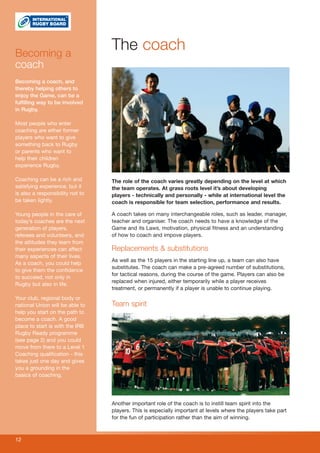 Becoming a
                                  The coach
coach
Becoming a coach, and
thereby helping others to
enjoy the Game, can be a
fulfilling way to be involved
in Rugby.

Most people who enter
coaching are either former
players who want to give
something back to Rugby
or parents who want to
help their children
experience Rugby.

Coaching can be a rich and        The role of the coach varies greatly depending on the level at which
satisfying experience, but it     the team operates. At grass roots level it’s about developing
is also a responsibility not to   players - technically and personally - while at international level the
be taken lightly.                 coach is responsible for team selection, performance and results.

Young people in the care of       A coach takes on many interchangeable roles, such as leader, manager,
today’s coaches are the next      teacher and organiser. The coach needs to have a knowledge of the
generation of players,            Game and its Laws, motivation, physical fitness and an understanding
referees and volunteers, and      of how to coach and impove players.
the attitudes they learn from
their experiences can affect      Replacements & substitutions
many aspects of their lives.
                                  As well as the 15 players in the starting line up, a team can also have
As a coach, you could help
                                  substitutes. The coach can make a pre-agreed number of substitutions,
to give them the confidence
                                  for tactical reasons, during the course of the game. Players can also be
to succeed, not only in
                                  replaced when injured, either temporarily while a player receives
Rugby but also in life.
                                  treatment, or permanently if a player is unable to continue playing.
Your club, regional body or
national Union will be able to    Team spirit
help you start on the path to
become a coach. A good
place to start is with the IRB
Rugby Ready programme
(see page 2) and you could
move from there to a Level 1
Coaching qualification - this
takes just one day and gives
you a grounding in the
basics of coaching.




                                  Another important role of the coach is to instill team spirit into the
                                  players. This is especially important at levels where the players take part
                                  for the fun of participation rather than the aim of winning.



12
 