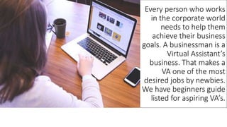 Every person who works
in the corporate world
needs to help them
achieve their business
goals. A businessman is a
Virtual Assistant’s
business. That makes a
VA one of the most
desired jobs by newbies.
We have beginners guide
listed for aspiring VA’s.
 