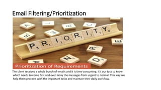Email Filtering/Prioritization
The client receives a whole bunch of emails and it is time-consuming. it’s our task to know
which needs to come first and even relay the messages from urgent to normal. This way we
help them proceed with the important tasks and maintain their daily workflow.
 
