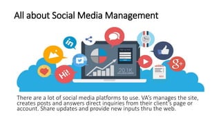 All about Social Media Management
There are a lot of social media platforms to use. VA’s manages the site,
creates posts and answers direct inquiries from their client’s page or
account. Share updates and provide new inputs thru the web.
 