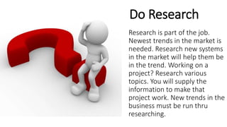 Do Research
Research is part of the job.
Newest trends in the market is
needed. Research new systems
in the market will help them be
in the trend. Working on a
project? Research various
topics. You will supply the
information to make that
project work. New trends in the
business must be run thru
researching.
 