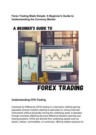 Forex Trading Made Simple: A Beginner's Guide to
Understanding the Currency Market
Understanding CFD Trading
Contracts for Difference (CFD) trading is a derivative method gaining
popularity among investors seeking to speculate on various financial
instruments without physically owning the underlying asset. It operates
through contracts reflecting the price difference between opening and
closing positions. CFDs are derived from underlying assets such as
stocks, indices, commodities, or currencies, offering traders exposure to
 