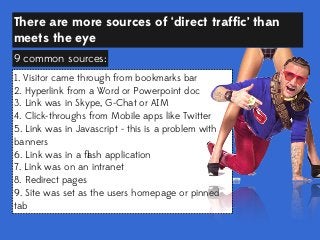 There are more sources of ‘direct trafﬁc’ than
meets the eye
9 common sources:
1. Visitor came through from bookmarks bar
2. Hyperlink from a Word or Powerpoint doc
3. Link was in Skype, G-Chat or AIM
4. Click-throughs from Mobile apps like Twitter
5. Link was in Javascript - this is a problem with
banners
6. Link was in a ﬂash application
7. Link was on an intranet
8. Redirect pages
9. Site was set as the users homepage or pinned
tab

 
