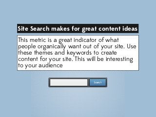 Site Search makes for great content ideas
This metric is a great indicator of what
people organically want out of your site. Use
these themes and keywords to create
content for your site. This will be interesting
to your audience

 