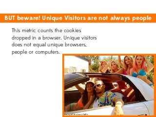 BUT beware! Unique Visitors are not always people
This metric counts the cookies
dropped in a browser. Unique visitors
does not equal unique browsers,
people or computers.

 