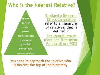 Scotland A Research
Ethics Committee
refer to a hierarchy
of relatives, that is
defined in
The Mental Health
(Care and Treatment)
(Scotland) Act 2003
You need to approach the relative who
is nearest the top of the hierarchy
Who is the Nearest Relative?
 