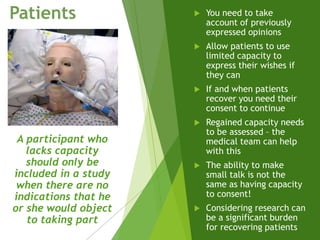  You need to take
account of previously
expressed opinions
 Allow patients to use
limited capacity to
express their wishes if
they can
 If and when patients
recover you need their
consent to continue
 Regained capacity needs
to be assessed – the
medical team can help
with this
 The ability to make
small talk is not the
same as having capacity
to consent!
 Considering research can
be a significant burden
for recovering patients
Patients
A participant who
lacks capacity
should only be
included in a study
when there are no
indications that he
or she would object
to taking part
 