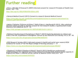 Further reading
Flory J Wendler D Emanuel E (2007) Informed consent for research Principles of Health Care
Ethics 703 – 710
http://doi.org/10.1002/9780470510544.ch95
General Medical Council (2013) Consent to research General Medical Council
https://www.gmc-uk.org/-/media/documents/good-practice-in-research-and-consent-to-
research_pdf-58834843.pdf
Mehta S Pelletier FQ Brown M Ethier C Wells D Burry L MacDonald R (2012) Why substitute
decision makers provide or decline consent for ICU research studies: a questionnaire study
Intensive Care Medicine 38 47 – 54
https://link.springer.com/article/10.1007%2Fs00134-011-2411-1
Pattison N Arulkumaran N Humphreys S Walsh T (2017) Exploring obstacles to critical care
trials in the UK: A qualitative investigation Journal of the Intensive Care Society 18 (1) 36 – 46
https://www.ncbi.nlm.nih.gov/pmc/articles/PMC5606357/
RCN Research Society (2011) Informed consent in health and social care research RCN
Guidance for nurses 2nd Ed The Royal college of Nursing (January) 1 – 17
https://www.rcn.org.uk/professional-development/publications/pub-002267
Shepherd V Griffith R Sheehan M Wood F Hood K (2012) Healthcare professionals’
understanding of the legislation governing research involving adults lacking mental capacity in
England and Wales: a national survey Journal of Medical Ethics 44(9) 632 – 637
https://jme.bmj.com/content/44/9/632
 