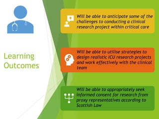Learning
Outcomes
Will be able to anticipate some of the
challenges to conducting a clinical
research project within critical care
Will be able to utilise strategies to
design realistic ICU research projects
and work effectively with the clinical
team
Will be able to appropriately seek
informed consent for research from
proxy representatives according to
Scottish Law
 