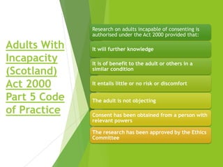 Adults With
Incapacity
(Scotland)
Act 2000
Part 5 Code
of Practice
Research on adults incapable of consenting is
authorised under the Act 2000 provided that:
It will further knowledge
It is of benefit to the adult or others in a
similar condition
It entails little or no risk or discomfort
The adult is not objecting
Consent has been obtained from a person with
relevant powers
The research has been approved by the Ethics
Committee
 