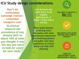 Don’t let
enthusiasm
outweigh realism -
remember
Lasagna’s Law:
"In clinical
research the
prevalence of any
disease falls to
about 10% of what
you thought it was
the day you start
to look for cases
for your study”
Pilot/audit/dummy
screening/early
discussion with more
experienced researchers
and involving patients
and public who have
experience of critical
illness can help with
planning
(see NIHR Involve website)
Just because you
want there to be
eligible
participants, it
doesn’t mean there
will be!
ICU Study design considerations
YOU NEED TO IDENTIFY A
REAL STUDY
POPULATION
INCLUSION & EXCLUSION
CRITERIA NEED CAREFUL
THOUGHT
TIMING OF
RECRUITMENT/STUDY
PROCEDURES IS CRUCIAL
 