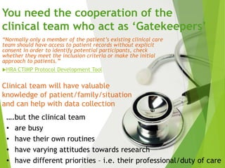“Normally only a member of the patient’s existing clinical care
team should have access to patient records without explicit
consent in order to identify potential participants, check
whether they meet the inclusion criteria or make the initial
approach to patients.”
HRA CTIMP Protocol Development Tool
You need the cooperation of the
clinical team who act as ‘Gatekeepers’
….but the clinical team
• are busy
• have their own routines
• have varying attitudes towards research
• have different priorities – i.e. their professional/duty of care
Clinical team will have valuable
knowledge of patient/family/situation
and can help with data collection
 