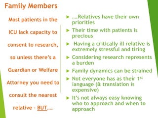  ….Relatives have their own
priorities
 Their time with patients is
precious
 Having a critically ill relative is
extremely stressful and tiring
 Considering research represents
a burden
 Family dynamics can be strained
 Not everyone has as their 1st
language (& translation is
expensive)
 It’s not always easy knowing
who to approach and when to
approach
Family Members
Most patients in the
ICU lack capacity to
consent to research,
so unless there’s a
Guardian or Welfare
Attorney you need to
consult the nearest
relative – BUT….
 