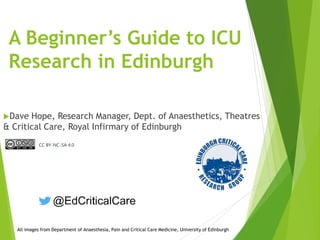 A Beginner’s Guide to ICU
Research in Edinburgh
Dave Hope, Research Manager, Dept. of Anaesthetics, Theatres
& Critical Care, Royal Infirmary of Edinburgh
All images from Department of Anaesthesia, Pain and Critical Care Medicine, University of Edinburgh
CC BY-NC-SA 4.0
 