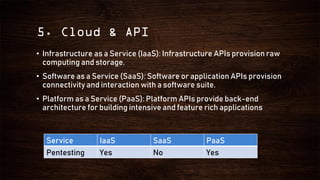 5. Cloud & API
• Infrastructure as a Service (IaaS): Infrastructure APIs provision raw
computing and storage.
• Software as a Service (SaaS): Software or application APIs provision
connectivity and interaction with a software suite.
• Platform as a Service (PaaS): Platform APIs provide back-end
architecture for building intensive and feature rich applications
Service IaaS SaaS PaaS
Pentesting Yes No Yes
 