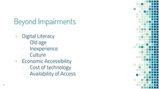 Beyond Impairments
● Digital Literacy
○ Old age
○ Inexperience
○ Culture
● Economic Accessibility
○ Cost of technology
○ Availability of Access
11
 
