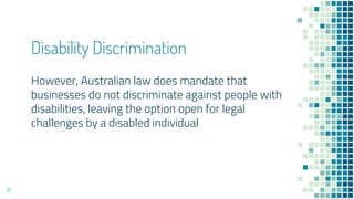 Disability Discrimination
However, Australian law does mandate that
businesses do not discriminate against people with
disabilities, leaving the option open for legal
challenges by a disabled individual
15
 