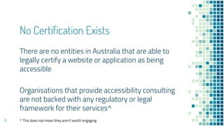 No Certification Exists
There are no entities in Australia that are able to
legally certify a website or application as being
accessible
Organisations that provide accessibility consulting
are not backed with any regulatory or legal
framework for their services^
16 ^ This does not mean they aren’t worth engaging
 