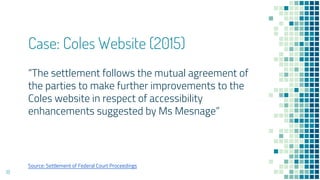 Case: Coles Website (2015)
“The settlement follows the mutual agreement of
the parties to make further improvements to the
Coles website in respect of accessibility
enhancements suggested by Ms Mesnage”
18
Source: Settlement of Federal Court Proceedings
 