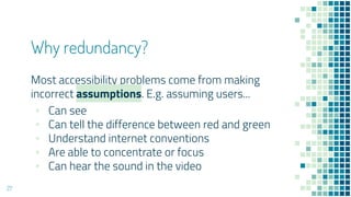 Why redundancy?
Most accessibility problems come from making
incorrect assumptions. E.g. assuming users...
▪ Can see
▪ Can tell the difference between red and green
▪ Understand internet conventions
▪ Are able to concentrate or focus
▪ Can hear the sound in the video
27
 
