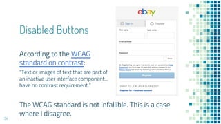 Disabled Buttons
34
The WCAG standard is not infallible. This is a case
where I disagree.
According to the WCAG
standard on contrast:
“Text or images of text that are part of
an inactive user interface component...
have no contrast requirement.”
 