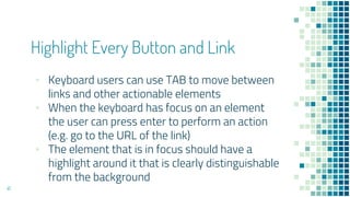 41
Highlight Every Button and Link
▪ Keyboard users can use TAB to move between
links and other actionable elements
▪ When the keyboard has focus on an element
the user can press enter to perform an action
(e.g. go to the URL of the link)
▪ The element that is in focus should have a
highlight around it that is clearly distinguishable
from the background
 
