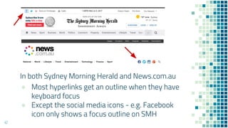 42
In both Sydney Morning Herald and News.com.au
● Most hyperlinks get an outline when they have
keyboard focus
● Except the social media icons - e.g. Facebook
icon only shows a focus outline on SMH
 