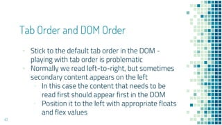 43
Tab Order and DOM Order
▪ Stick to the default tab order in the DOM -
playing with tab order is problematic
▪ Normally we read left-to-right, but sometimes
secondary content appears on the left
▫ In this case the content that needs to be
read first should appear first in the DOM
▫ Position it to the left with appropriate floats
and flex values
 