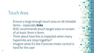 Touch Area
45
▪ Ensure a large enough touch area on all clickable
items - especially links
▪ W3C recommends touch target sizes on screen
of at least: 9mm x 9mm
▪ Think about how this is impacted when many
hyperlinks are close together?
▪ Imagine what it’s like if precise motor control is
hard for the user
 