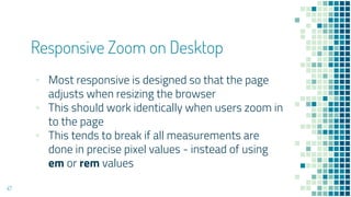 Responsive Zoom on Desktop
47
▪ Most responsive is designed so that the page
adjusts when resizing the browser
▪ This should work identically when users zoom in
to the page
▪ This tends to break if all measurements are
done in precise pixel values - instead of using
em or rem values
 