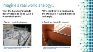 5
“But the building's facade
doesn't look as good with a
wheelchair ramp”
- Some horrible person
“We can't have a handrail in
the stairwell, it would make it
look ugly”
- Another horrible person
https://commons.wikimedia.org/wiki/File:SSF_Main_
Library_wheelchair_ramp_1.JPG
https://commons.wikimedia.org/wiki/File:Orange_sta
irwell._(2610265332).jpg
Imagine a real world analogy...
 