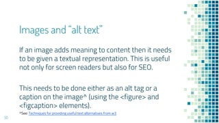 Images and “alt text”
50
If an image adds meaning to content then it needs
to be given a textual representation. This is useful
not only for screen readers but also for SEO.
This needs to be done either as an alt tag or a
caption on the image^ (using the <figure> and
<figcaption> elements).
^See: Techniques for providing useful text alternatives from w3
 