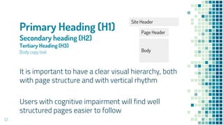 Primary Heading (H1)
Secondary heading (H2)
Tertiary Heading (H3)
Body copy text
53
It is important to have a clear visual hierarchy, both
with page structure and with vertical rhythm
Users with cognitive impairment will find well
structured pages easier to follow
Site Header
Page Header
Body
 